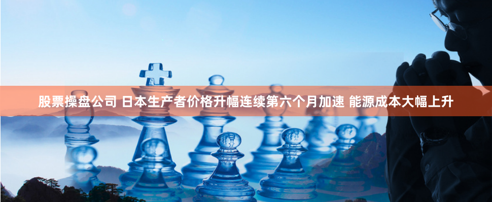 股票操盘公司 日本生产者价格升幅连续第六个月加速 能源成本大幅上升