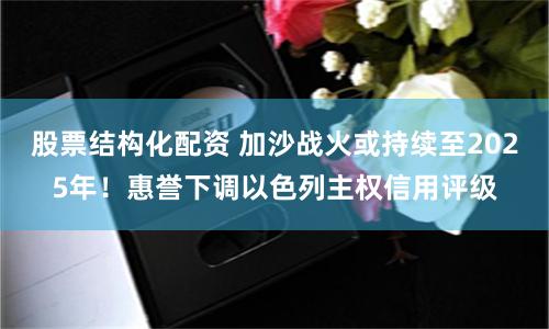 股票结构化配资 加沙战火或持续至2025年！惠誉下调以色列主权信用评级