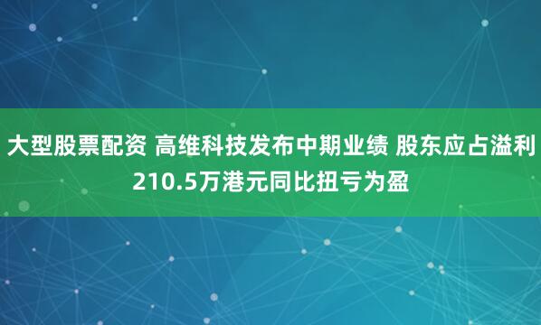 大型股票配资 高维科技发布中期业绩 股东应占溢利210.5万港元同比扭亏为盈