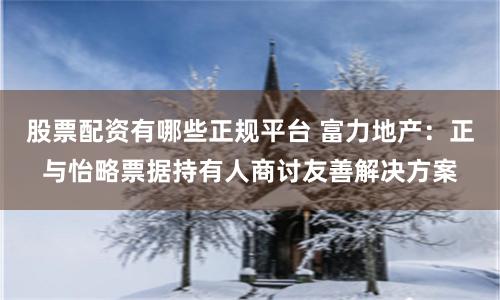 股票配资有哪些正规平台 富力地产：正与怡略票据持有人商讨友善解决方案