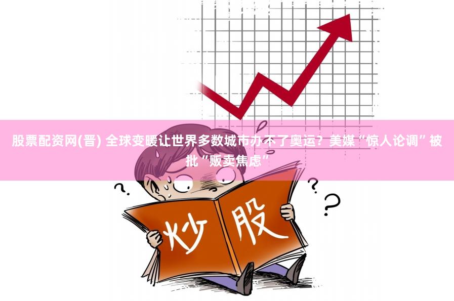 股票配资网(晋) 全球变暖让世界多数城市办不了奥运？美媒“惊人论调”被批“贩卖焦虑”