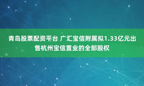 青岛股票配资平台 广汇宝信附属拟1.33亿元出售杭州宝信置业的全部股权