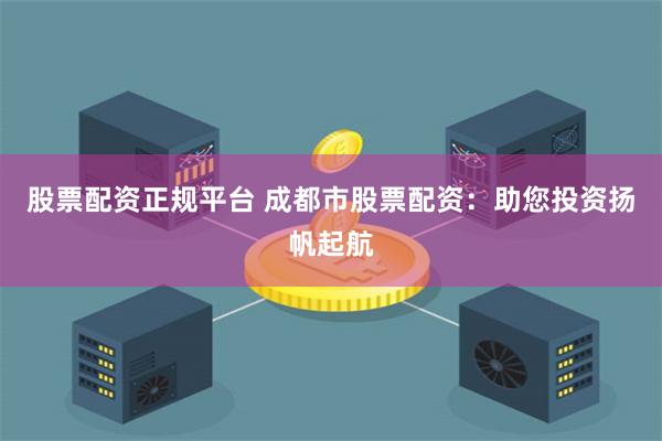 股票配资正规平台 成都市股票配资：助您投资扬帆起航