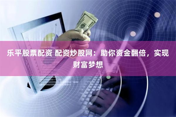 乐平股票配资 配资炒股网：助你资金翻倍，实现财富梦想