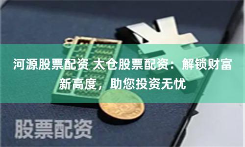 河源股票配资 太仓股票配资：解锁财富新高度，助您投资无忧