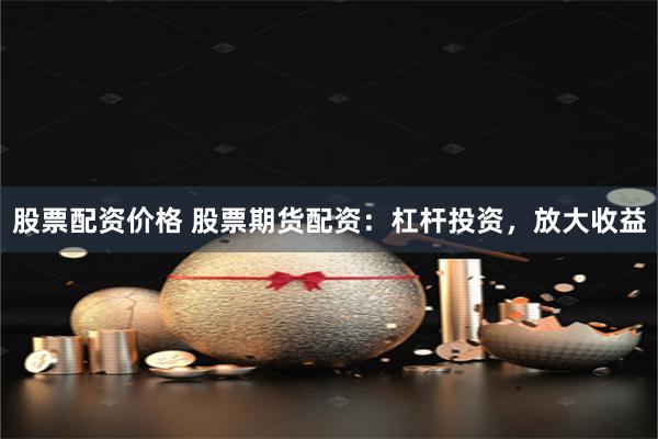 股票配资价格 股票期货配资：杠杆投资，放大收益