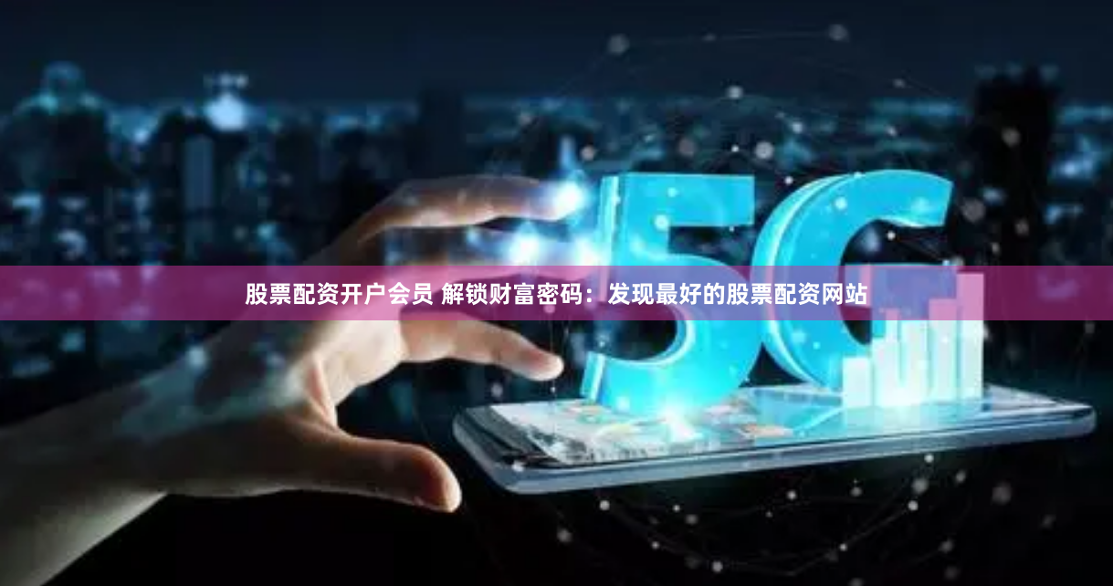 股票配资开户会员 解锁财富密码：发现最好的股票配资网站
