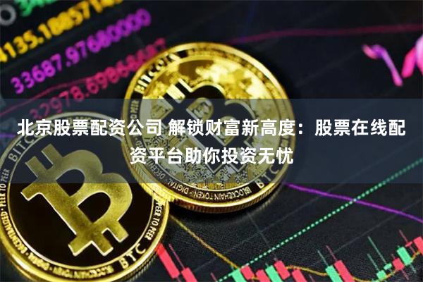 北京股票配资公司 解锁财富新高度：股票在线配资平台助你投资无忧