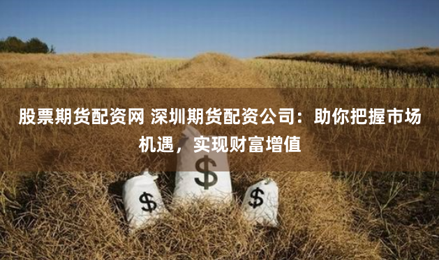股票期货配资网 深圳期货配资公司：助你把握市场机遇，实现财富增值
