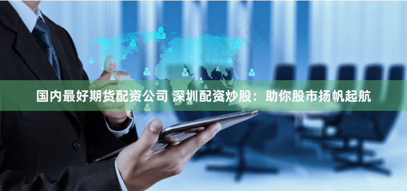 国内最好期货配资公司 深圳配资炒股：助你股市扬帆起航