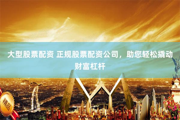 大型股票配资 正规股票配资公司，助您轻松撬动财富杠杆