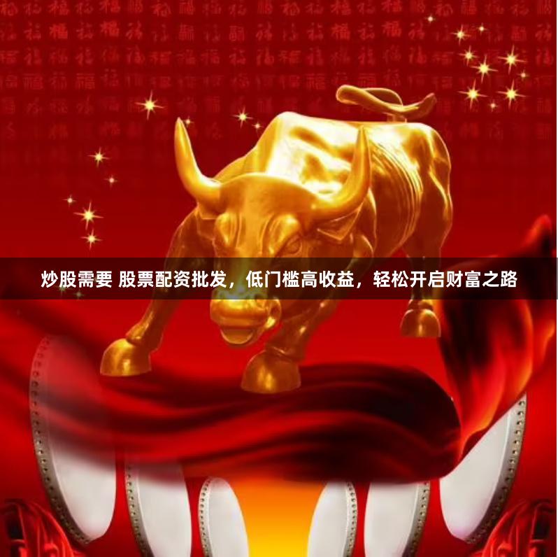 炒股需要 股票配资批发，低门槛高收益，轻松开启财富之路