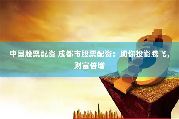 中国股票配资 成都市股票配资：助你投资腾飞，财富倍增