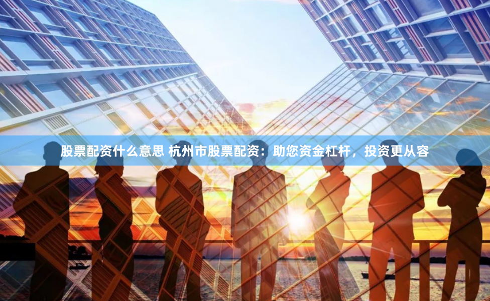 股票配资什么意思 杭州市股票配资：助您资金杠杆，投资更从容
