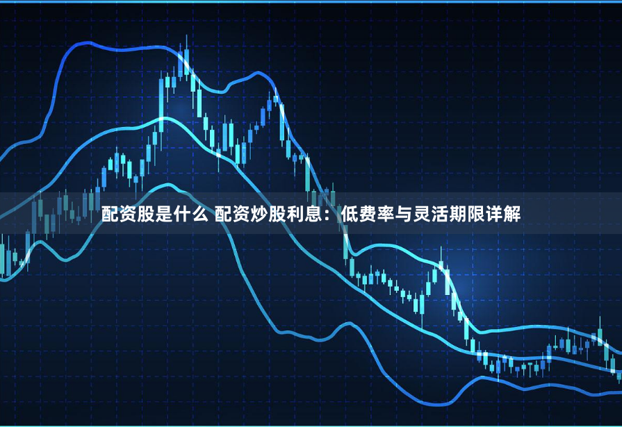 配资股是什么 配资炒股利息：低费率与灵活期限详解