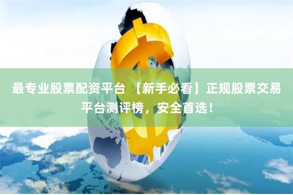 最专业股票配资平台 【新手必看】正规股票交易平台测评榜，安全首选！