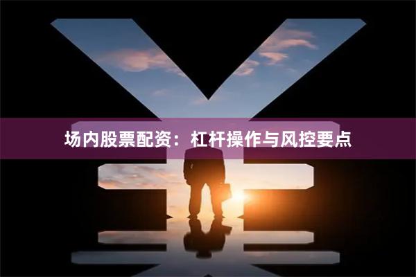 场内股票配资：杠杆操作与风控要点