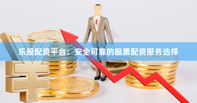 乐股配资平台：安全可靠的股票配资服务选择
