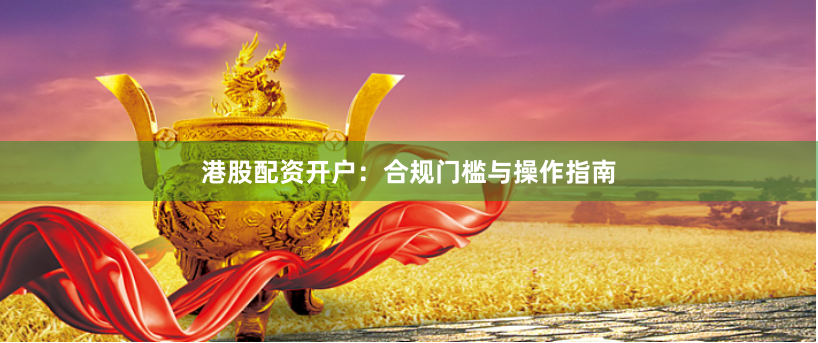 港股配资开户：合规门槛与操作指南